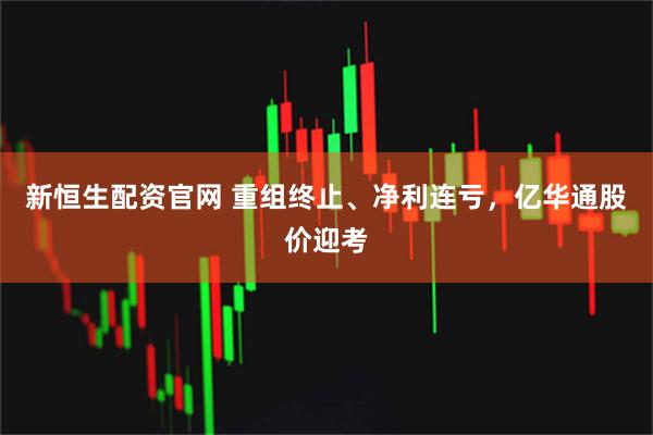 新恒生配资官网 重组终止、净利连亏，亿华通股价迎考