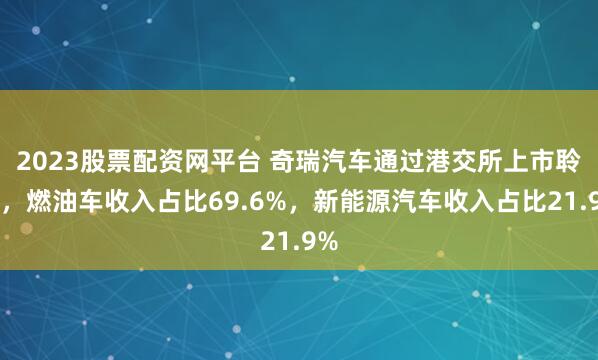 2023股票配资网平台 奇瑞汽车通过港交所上市聆讯，燃油车收入占比69.6%，新能源汽车收入占比21.9%