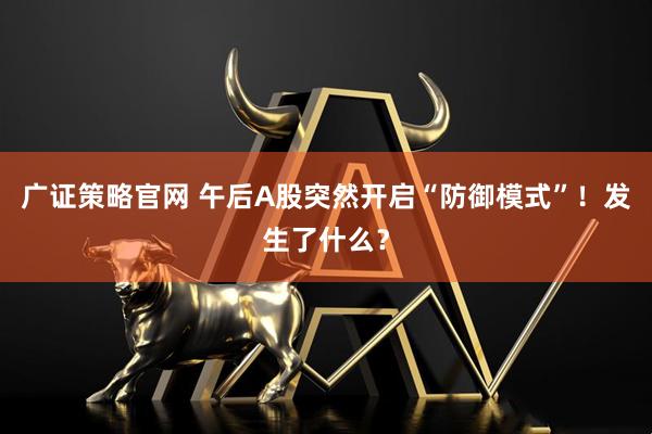 广证策略官网 午后A股突然开启“防御模式”!发生了什么?