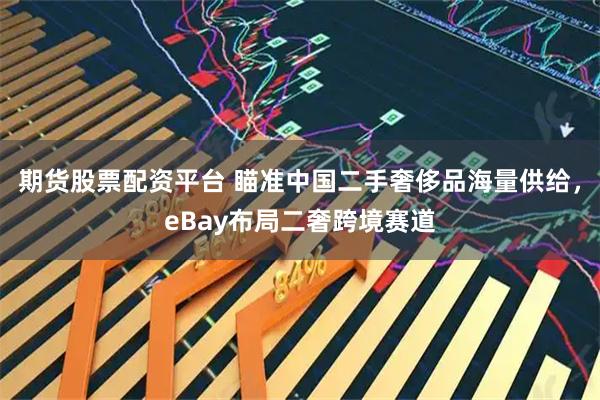 期货股票配资平台 瞄准中国二手奢侈品海量供给，eBay布局二奢跨境赛道