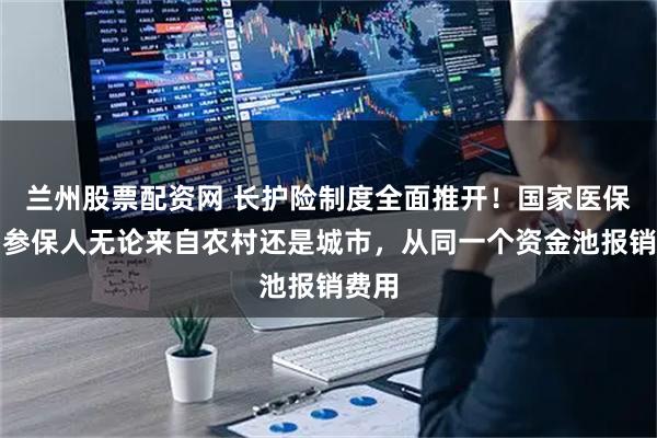 兰州股票配资网 长护险制度全面推开！国家医保局：参保人无论来自农村还是城市，从同一个资金池报销费用