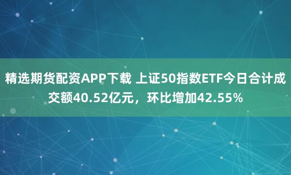 精选期货配资APP下载 上证50指数ETF今日合计成交额40.52亿元，环比增加42.55%