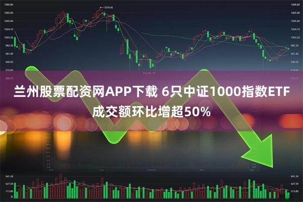 兰州股票配资网APP下载 6只中证1000指数ETF成交额环比增超50%